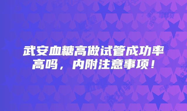 武安血糖高做试管成功率高吗，内附注意事项！