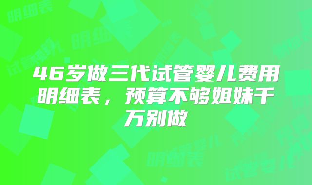 46岁做三代试管婴儿费用明细表,预算不够姐妹千万别做