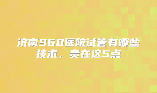 济南960医院试管有哪些技术，贵在这5点