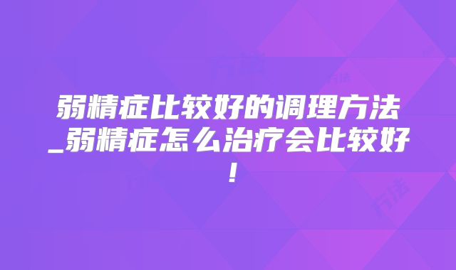弱精症比较好的调理方法_弱精症怎么治疗会比较好！