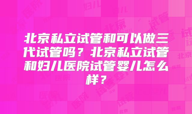 北京私立试管和可以做三代试管吗？北京私立试管和妇儿医院试管婴儿怎么样？