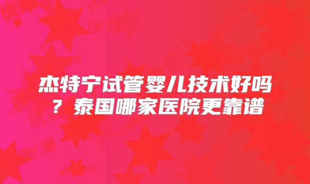 杰特宁试管婴儿技术好吗？泰国哪家医院更靠谱