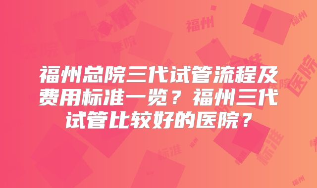 福州总院三代试管流程及费用标准一览?福州三代试管比较好的医院?