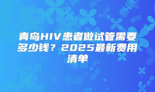 青岛HIV患者做试管需要多少钱?2025最新费用清单