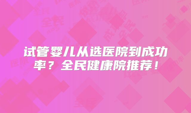 试管婴儿从选医院到成功率？全民健康院推荐！