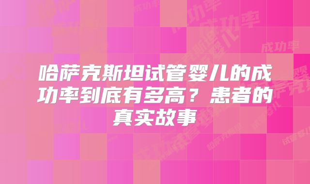 哈萨克斯坦试管婴儿的成功率到底有多高？患者的真实故事