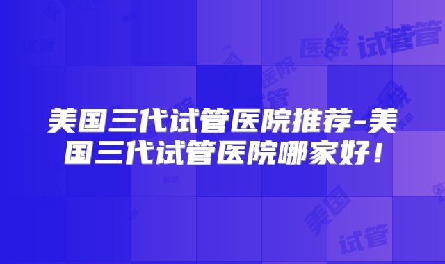 美国三代试管医院推荐-美国三代试管医院哪家好！