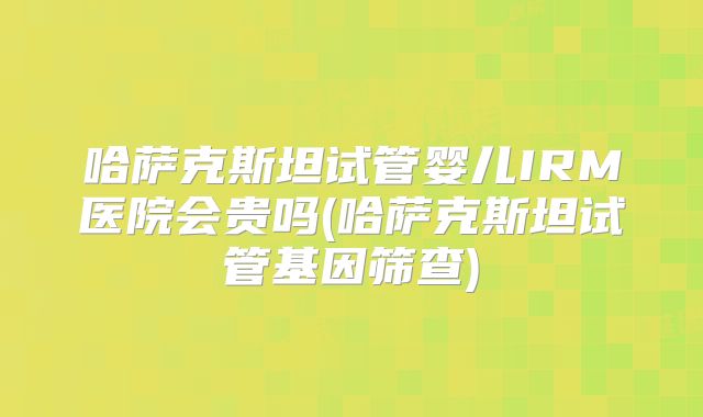 哈萨克斯坦试管婴儿IRM医院会贵吗(哈萨克斯坦试管基因筛查)
