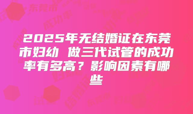 2025年无结婚证在东莞市妇幼 做三代试管的成功率有多高？影响因素有哪些