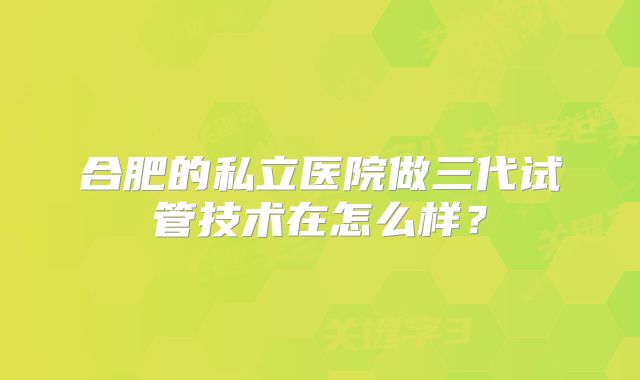 合肥的私立医院做三代试管技术在怎么样?