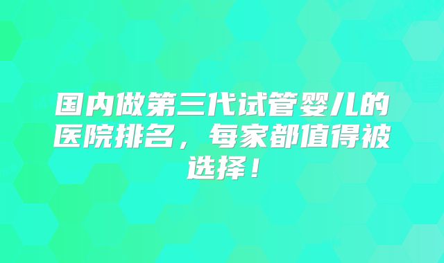 国内做第三代试管婴儿的医院排名,每家都值得被选择!