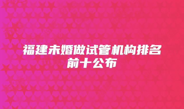 福建未婚做试管机构排名前十公布