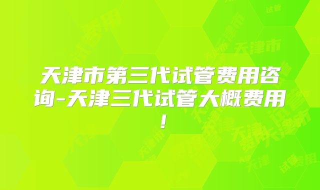 天津市第三代试管费用咨询-天津三代试管大概费用!