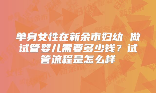 单身女性在新余市妇幼 做试管婴儿需要多少钱?试管流程是怎么样