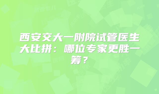 西安交大一附院试管医生大比拼：哪位专家更胜一筹？