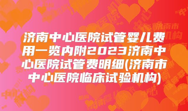 济南中心医院试管婴儿费用一览内附2023济南中心医院试管费明细(济南市中心医院临床试验机构)