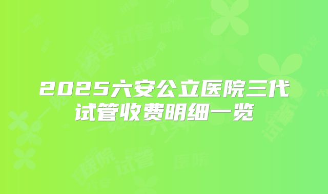 2025六安公立医院三代试管收费明细一览