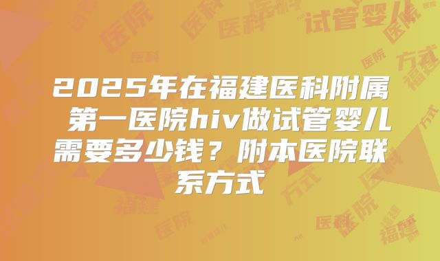 2025年在福建医科附属 第一医院hiv做试管婴儿需要多少钱?附本医院联系方式