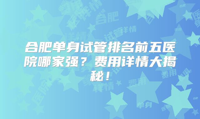 合肥单身试管排名前五医院哪家强？费用详情大揭秘！