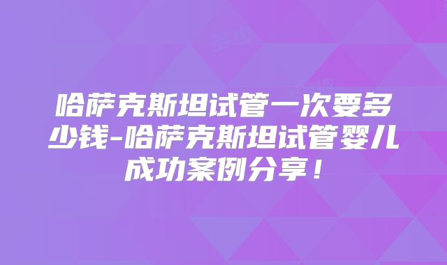 哈萨克斯坦试管一次要多少钱-哈萨克斯坦试管婴儿成功案例分享！