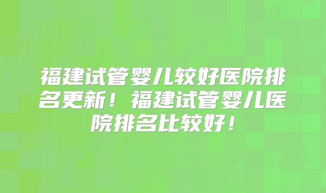 福建试管婴儿较好医院排名更新！福建试管婴儿医院排名比较好！