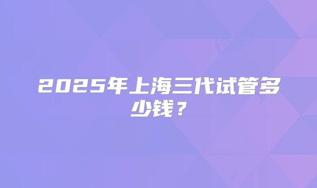 2025年上海三代试管多少钱?