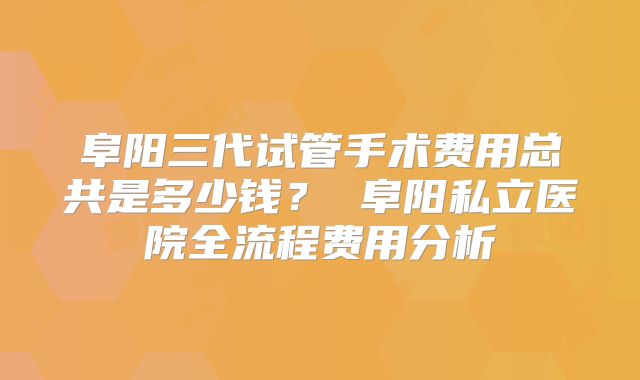 阜阳三代试管手术费用总共是多少钱？ 阜阳私立医院全流程费用分析