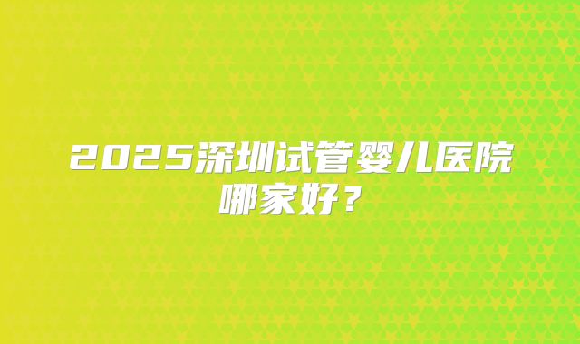 2025深圳试管婴儿医院哪家好？