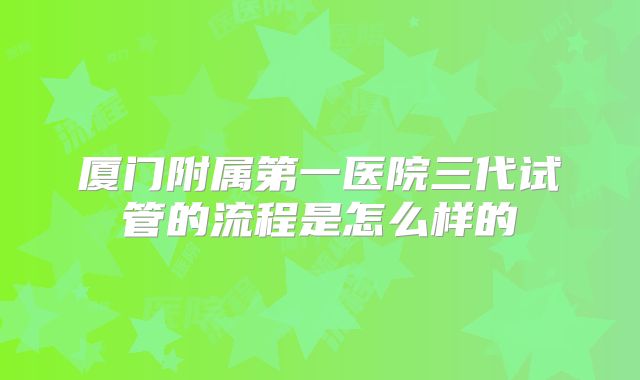 厦门附属第一医院三代试管的流程是怎么样的