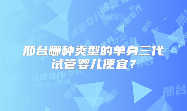 邢台哪种类型的单身三代试管婴儿便宜？