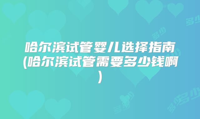哈尔滨试管婴儿选择指南(哈尔滨试管需要多少钱啊)