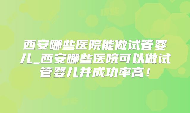 西安哪些医院能做试管婴儿_西安哪些医院可以做试管婴儿并成功率高！