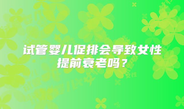 试管婴儿促排会导致女性提前衰老吗?