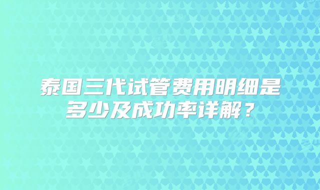 泰国三代试管费用明细是多少及成功率详解?