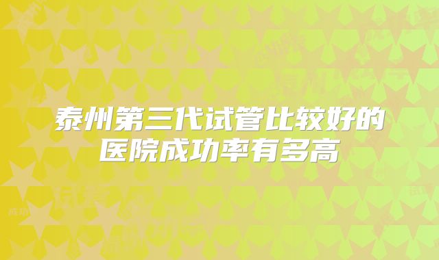泰州第三代试管比较好的医院成功率有多高