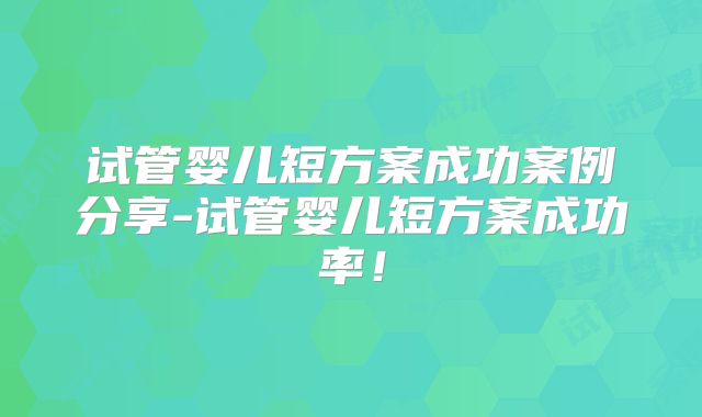 试管婴儿短方案成功案例分享-试管婴儿短方案成功率！