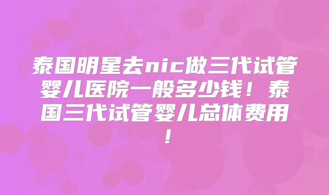 泰国明星去nic做三代试管婴儿医院一般多少钱!泰国三代试管婴儿总体费用!