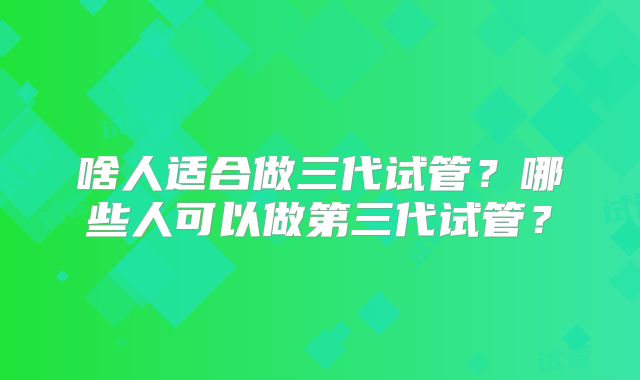 啥人适合做三代试管?哪些人可以做第三代试管?