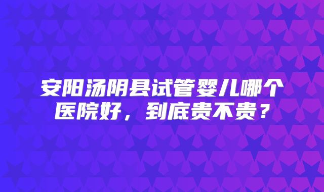 安阳汤阴县试管婴儿哪个医院好，到底贵不贵？