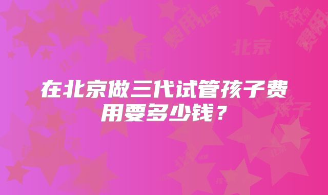 在北京做三代试管孩子费用要多少钱？