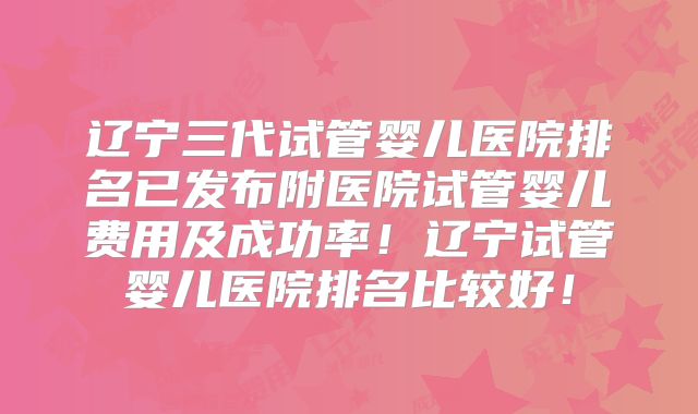 辽宁三代试管婴儿医院排名已发布附医院试管婴儿费用及成功率!辽宁试管婴儿医院排名比较好!