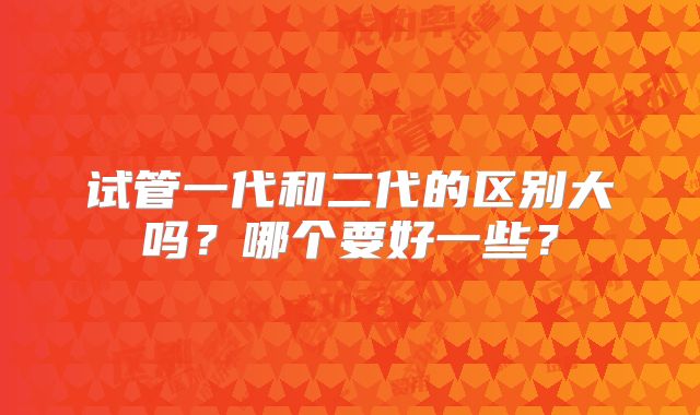 试管一代和二代的区别大吗?哪个要好一些?