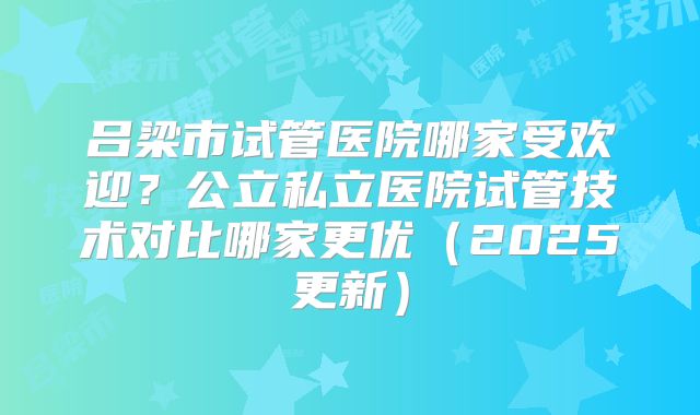 吕梁市试管医院哪家受欢迎?公立私立医院试管技术对比哪家更优(2025更新)