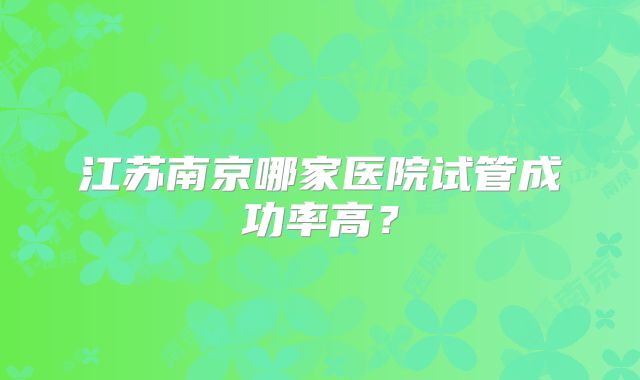 江苏南京哪家医院试管成功率高?