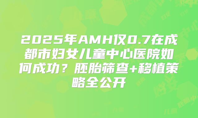 2025年AMH仅0.7在成都市妇女儿童中心医院如何成功？胚胎筛查+移植策略全公开
