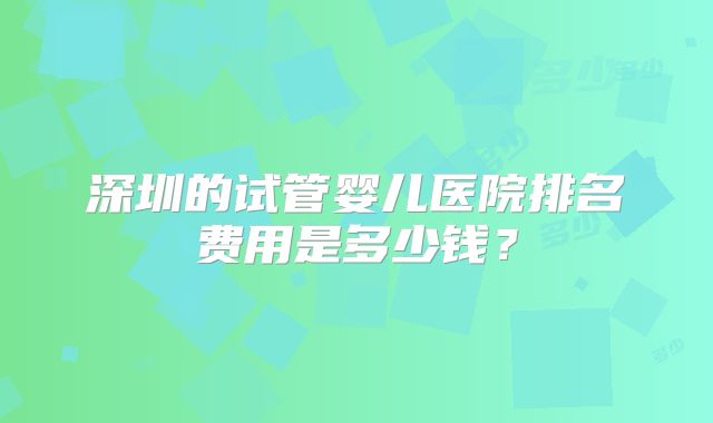 深圳的试管婴儿医院排名费用是多少钱？