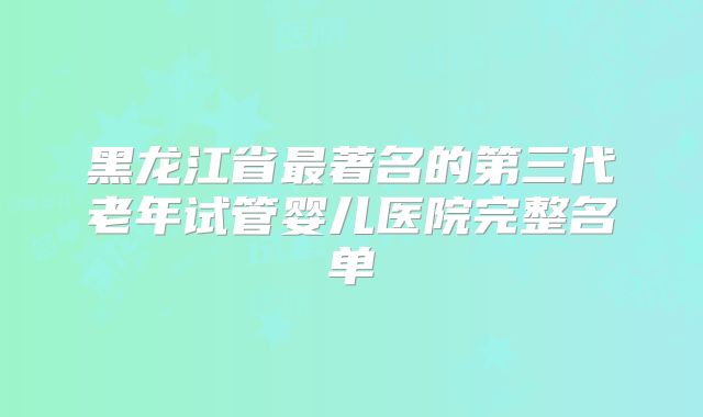 黑龙江省最著名的第三代老年试管婴儿医院完整名单