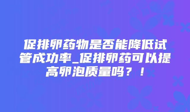 促排卵药物是否能降低试管成功率_促排卵药可以提高卵泡质量吗?!