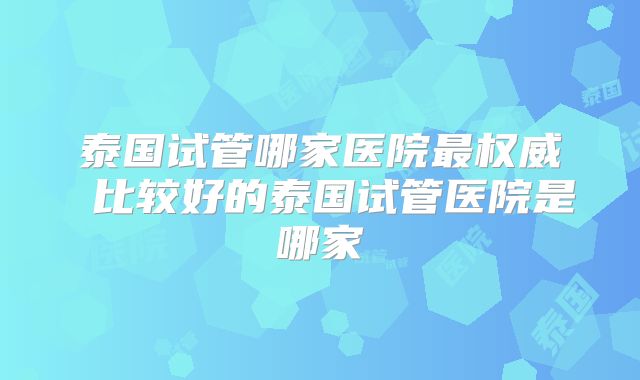 泰国试管哪家医院最权威 比较好的泰国试管医院是哪家