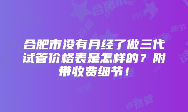 合肥市没有月经了做三代试管价格表是怎样的？附带收费细节！